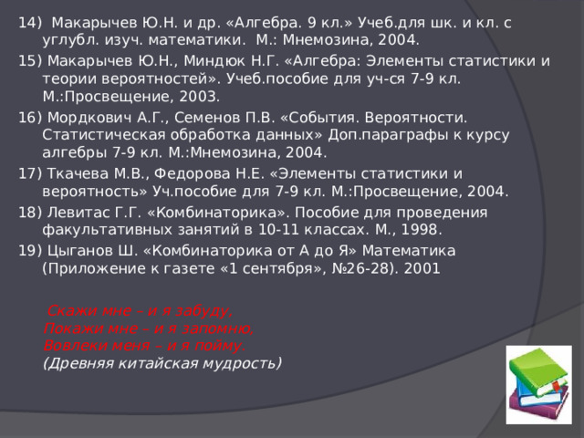 14) Макарычев Ю.Н. и др. «Алгебра. 9 кл.» Учеб.для шк. и кл. с углубл. изуч. математики. М.: Мнемозина, 2004. 15) Макарычев Ю.Н., Миндюк Н.Г. «Алгебра: Элементы статистики и теории вероятностей». Учеб.пособие для уч-ся 7-9 кл. М.:Просвещение, 2003. 16) Мордкович А.Г., Семенов П.В. «События. Вероятности. Статистическая обработка данных» Доп.параграфы к курсу алгебры 7-9 кл. М.:Мнемозина, 2004. 17) Ткачева М.В., Федорова Н.Е. «Элементы статистики и вероятность» Уч.пособие для 7-9 кл. М.:Просвещение, 2004. 18) Левитас Г.Г. «Комбинаторика». Пособие для проведения факультативных занятий в 10-11 классах. М., 1998. 19) Цыганов Ш. «Комбинаторика от А до Я» Математика (Приложение к газете «1 сентября», №26-28). 2001  Скажи мне – и я забуду,  Покажи мне – и я запомню,  Вовлеки меня – и я пойму.  (Древняя китайская мудрость) 