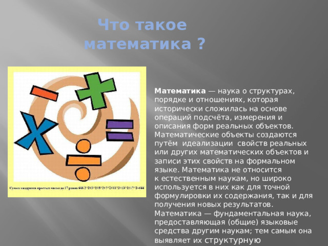 Что такое математика ? Математика  — наука о структурах, порядке и отношениях, которая исторически сложилась на основе операций подсчёта, измерения и описания форм реальных объектов. Математические объекты создаются путём  идеализации  свойств реальных или других математических объектов и записи этих свойств на формальном языке. Математика не относится к естественным наукам, но широко используется в них как для точной формулировки их содержания, так и для получения новых результатов. Математика — фундаментальная наука, предоставляющая (общие) языковые средства другим наукам; тем самым она выявляет их структурную взаимосвязь и способствует нахождению самых общих законов природы 