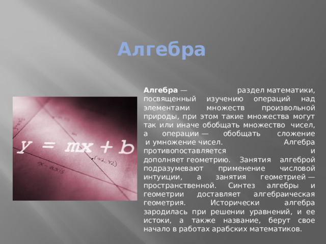 Алгебра Алгебра  — раздел математики, посвященный изучению операций над элементами множеств произвольной природы, при этом такие множества могут так или иначе обобщать множество  чисел, а операции — обобщать  сложение  и умножение чисел. Алгебра противопоставляется и дополняет геометрию. Занятия алгеброй подразумевают применение числовой интуиции, а занятия геометрией — пространственной. Синтез алгебры и геометрии доставляет алгебраическая геометрия. Исторически алгебра зародилась при решении уравнений, и ее истоки, а также название, берут свое начало в работах арабских математиков. 