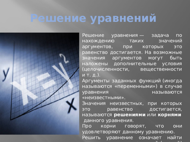 Решение уравнений Решение уравнения — задача по нахождению таких значений аргументов, при которых это равенство достигается. На возможные значения аргументов могут быть наложены дополнительные условия (целочисленности, вещественности и т. д.). Аргументы заданных функций (иногда называются «переменными») в случае уравнения называются «неизвестными». Значения неизвестных, при которых это равенство достигается, называются  решениями  или  корнями  данного уравнения. Про корни говорят, что они удовлетворяют данному уравнению. Решить уравнение означает найти множество всех его решений (корней) или доказать, что корней нет. 