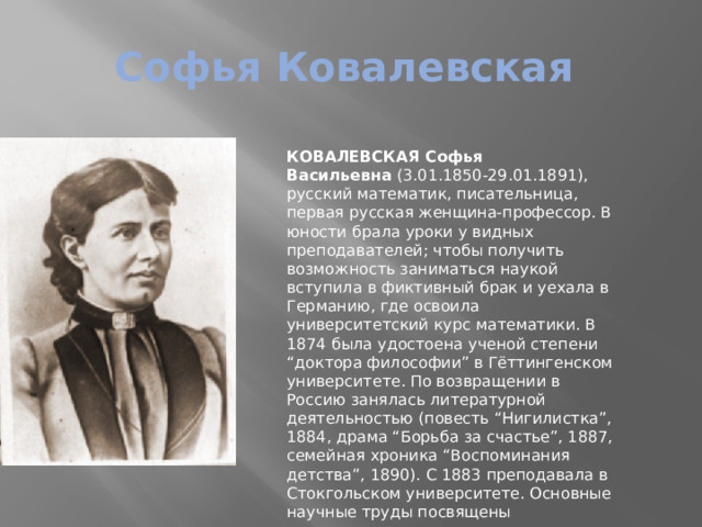 Софья Ковалевская КОВАЛЕВСКАЯ Софья Васильевна  (3.01.1850-29.01.1891), русский математик, писательница, первая русская женщина-профессор. В юности брала уроки у видных преподавателей; чтобы получить возможность заниматься наукой вступила в фиктивный брак и уехала в Германию, где освоила университетский курс математики. В 1874 была удостоена ученой степени “доктора философии” в Гёттингенском университете. По возвращении в Россию занялась литературной деятельностью (повесть “Нигилистка”, 1884, драма “Борьба за счастье”, 1887, семейная хроника “Воспоминания детства”, 1890). С 1883 преподавала в Стокгольском университете. Основные научные труды посвящены математическому анализу, механике и астрономии. 