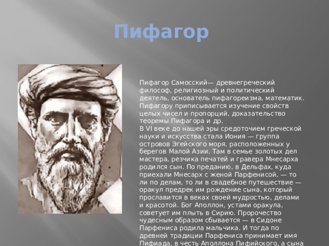 Пифагор Пифагор Самосский— древнегреческий философ, религиозный и политический деятель, основатель пифагореизма, математик. Пифагору приписывается изучение свойств целых чисел и пропорций, доказательство теоремы Пифагора и др. В VI веке до нашей эры средоточием греческой науки и искусства стала Иония — группа островов Эгейского моря, расположенных у берегов Малой Азии. Там в семье золотых дел мастера, резчика печатей и гравера Мнесарха родился сын. По преданию, в Дельфах, куда приехали Мнесарх с женой Парфенисой, — то ли по делам, то ли в свадебное путешествие — оракул предрек им рождение сына, который прославится в веках своей мудростью, делами и красотой. Бог Аполлон, устами оракула, советует им плыть в Сирию. Пророчество чудесным образом сбывается — в Сидоне Парфениса родила мальчика. И тогда по древней традиции Парфениса принимает имя Пифиада, в честь Аполлона Пифийского, а сына нарекает Пифагором, то есть предсказанным пифией. 