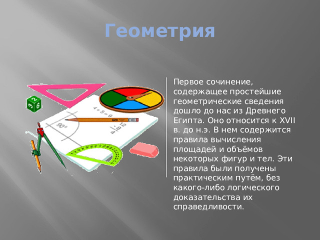 Геометрия Первое сочинение, содержащее простейшие геометрические сведения дошло до нас из Древнего Египта. Оно относится к XVII в. до н.э. В нем содержится правила вычисления площадей и объёмов некоторых фигур и тел. Эти правила были получены практическим путём, без какого-либо логического доказательства их справедливости. 