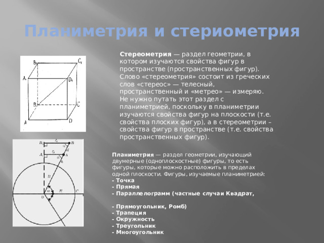 Планиметрия и стериометрия Стереометрия  — раздел геометрии, в котором изучаются свойства фигур в пространстве (пространственных фигур). Слово «стереометрия» состоит из греческих слов «стереос» — телесный, пространственный и «метрео» — измеряю. Не нужно путать этот раздел с планиметрией, поскольку в планиметрии изучаются свойства фигур на плоскости (т.е. свойства плоских фигур), а в стереометрии – свойства фигур в пространстве (т.е. свойства пространственных фигур).  Планиметрия  — раздел геометрии, изучающий двумерные (одноплоскостные) фигуры, то есть фигуры, которые можно расположить в пределах одной плоскости. Фигуры, изучаемые планиметрией: - Точка - Прямая - Параллелограмм (частные случаи Квадрат, - Прямоугольник, Ромб) - Трапеция - Окружность - Треугольник - Многоугольник 