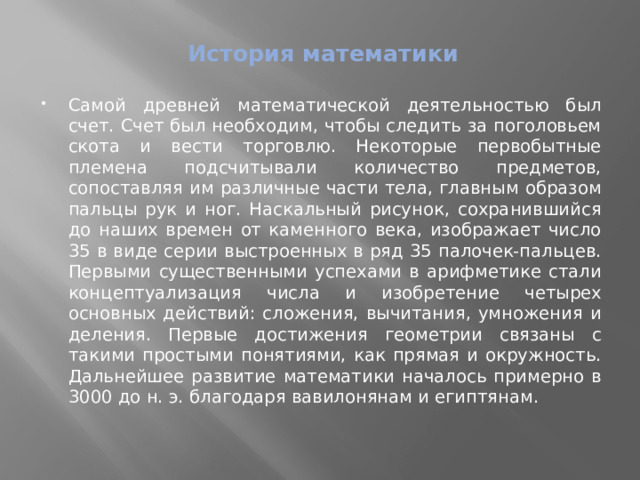 История математики   Самой древней математической деятельностью был счет. Счет был необходим, чтобы следить за поголовьем скота и вести торговлю. Некоторые первобытные племена подсчитывали количество предметов, сопоставляя им различные части тела, главным образом пальцы рук и ног. Наскальный рисунок, сохранившийся до наших времен от каменного века, изображает число 35 в виде серии выстроенных в ряд 35 палочек-пальцев. Первыми существенными успехами в арифметике стали концептуализация числа и изобретение четырех основных действий: сложения, вычитания, умножения и деления. Первые достижения геометрии связаны с такими простыми понятиями, как прямая и окружность. Дальнейшее развитие математики началось примерно в 3000 до н. э. благодаря вавилонянам и египтянам. 