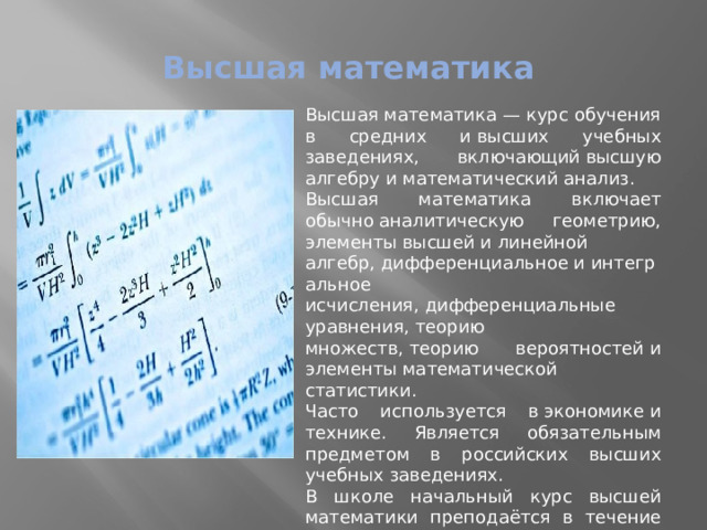 Высшая математика Высшая математика — курс обучения в средних и высших учебных заведениях, включающий высшую алгебру и математический анализ. Высшая математика включает обычно аналитическую геометрию, элементы высшей и линейной алгебр, дифференциальное и интегральное исчисления, дифференциальные уравнения, теорию множеств, теорию вероятностей и элементы математической статистики. Часто используется в экономике и технике. Является обязательным предметом в российских высших учебных заведениях. В школе начальный курс высшей математики преподаётся в течение 10 и 11 класса. 