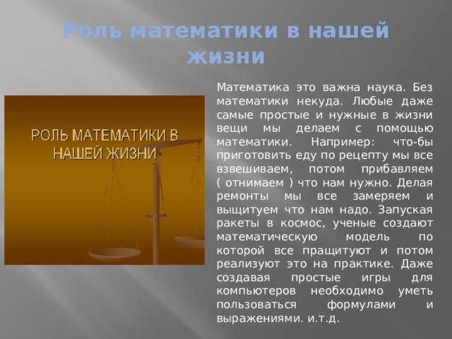 Роль математики в нашей жизни Математика это важна наука. Без математики некуда. Любые даже самые простые и нужные в жизни вещи мы делаем с помощью математики. Например: что-бы приготовить еду по рецепту мы все взвешиваем, потом прибавляем ( отнимаем ) что нам нужно. Делая ремонты мы все замеряем и выщитуем что нам надо. Запуская ракеты в космос, ученые создают математическую модель по которой все пращитуют и потом реализуют это на практике. Даже создавая простые игры для компьютеров необходимо уметь пользоваться формулами и выражениями. и.т.д. 