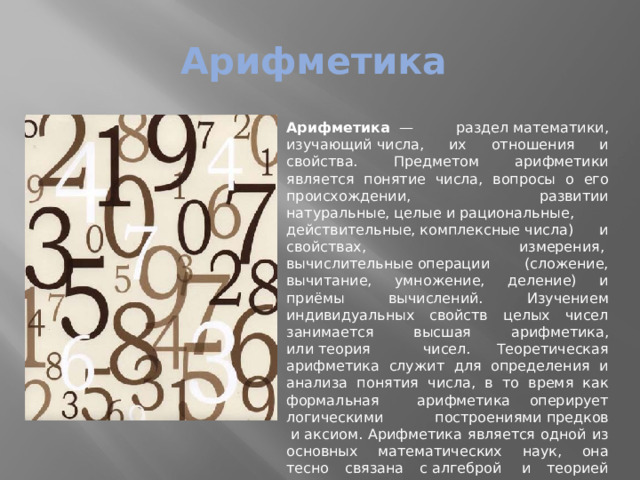 Арифметика Арифметика   — раздел математики, изучающий числа, их отношения и свойства. Предметом арифметики является понятие числа, вопросы о его происхождении, развитии натуральные, целые и рациональные, действительные, комплексные числа) и свойствах, измерения,  вычислительные операции (сложение, вычитание, умножение, деление) и приёмы вычислений. Изучением индивидуальных свойств целых чисел занимается высшая арифметика, или теория чисел. Теоретическая арифметика служит для определения и анализа понятия числа, в то время как формальная арифметика оперирует логическими построениями предков  и аксиом. Арифметика является одной из основных математических наук, она тесно связана с алгеброй  и теорией чисел 