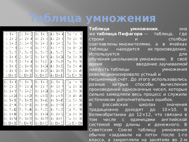 Таблица умножения Таблица умножения , она же  таблица Пифагора  — таблица, где строки и столбцы озаглавлены множителями, а в ячейках таблицы находится их произведение. Используется для обучения школьников умножению. В своё время введение  заучиваемой наизусть  таблицы умножения революционизировало устный и письменный счёт. До этого использовались разные хитрые способы вычисления произведений однозначных чисел, которые сильно замедляли весь процесс и служили источником дополнительных ошибок. В российских школах значения традиционно доходят до 10×10. В Великобритании до 12×12, что связано в том числе с единицами английской системой мер длины и денежного. В Советском Союзе таблицу умножения обычно «задавали на лето» после 1-го класса, а закрепляли на занятиях во 2-м классе (в возрасте 8 лет). В российских школах чаще всего проходят во 2-м классе. По стандартам английского школьного образования таблица умножения должна быть выучена к возрасту 11 лет (планируется ужесточение требования до 9 лет). 