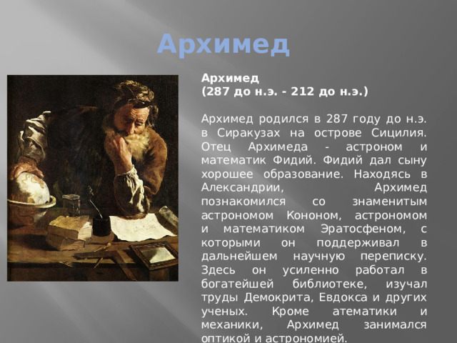 Архимед Архимед   (287 до н.э. - 212 до н.э.)   Архимед родился в 287 году до н.э. в Сиракузах на острове Сицилия. Отец Архимеда - астроном и математик Фидий. Фидий дал сыну хорошее образование. Находясь в Александрии, Архимед познакомился со знаменитым астрономом Кононом, астрономом и математиком Эратосфеном, с которыми он поддерживал в дальнейшем научную переписку. Здесь он усиленно работал в богатейшей библиотеке, изучал труды Демокрита, Евдокса и других ученых. Кроме атематики и механики, Архимед занимался оптикой и астрономией. 