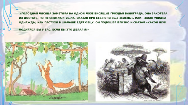   «Голодная лисица заметила на одной лозе висящие гроздья винограда. Она захотела их достать, но не смогла и ушла, сказав про себя они еще зелены». Или: «Волк увидел однажды, как пастухи в шалаше едят овцу. Он подошел близко и сказал «Какой шум поднялся бы у вас, если бы это делал я!»   