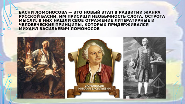 Басни Ломоносова — это новый этап в развитии жанра русской басни. Им присущи необычность слога, острота мысли. В них нашли свое отражение литературные и человеческие принципы, которых придерживался Михаил Васильевич Ломоносов 