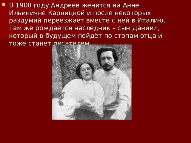 В 1908 году Андреев женится на Анне Ильиничне Карницкой и после некоторых раздумий переезжает вместе с ней в Италию. Там же рождается наследник – сын Даниил, который в будущем пойдёт по стопам отца и тоже станет писателем.    