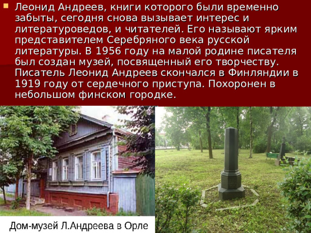 Леонид Андреев, книги которого были временно забыты, сегодня снова вызывает интерес и литературоведов, и читателей. Его называют ярким представителем Серебряного века русской литературы. В 1956 году на малой родине писателя был создан музей, посвященный его творчеству. Писатель Леонид Андреев скончался в Финляндии в 1919 году от сердечного приступа. Похоронен в небольшом финском городке. 