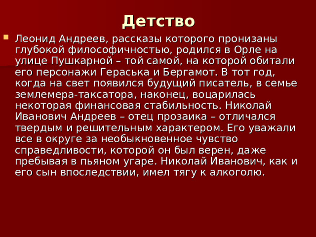 Детство Леонид Андреев, рассказы которого пронизаны глубокой философичностью, родился в Орле на улице Пушкарной – той самой, на которой обитали его персонажи Гераська и Бергамот. В тот год, когда на свет появился будущий писатель, в семье землемера-таксатора, наконец, воцарилась некоторая финансовая стабильность. Николай Иванович Андреев – отец прозаика – отличался твердым и решительным характером. Его уважали все в округе за необыкновенное чувство справедливости, которой он был верен, даже пребывая в пьяном угаре. Николай Иванович, как и его сын впоследствии, имел тягу к алкоголю. 