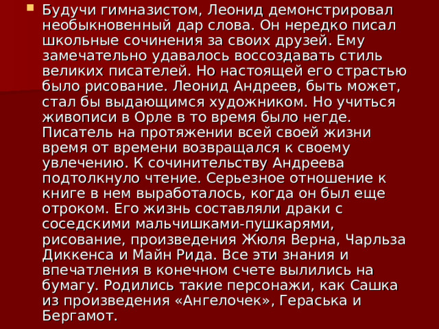 Будучи гимназистом, Леонид демонстрировал необыкновенный дар слова. Он нередко писал школьные сочинения за своих друзей. Ему замечательно удавалось воссоздавать стиль великих писателей. Но настоящей его страстью было рисование. Леонид Андреев, быть может, стал бы выдающимся художником. Но учиться живописи в Орле в то время было негде. Писатель на протяжении всей своей жизни время от времени возвращался к своему увлечению. К сочинительству Андреева подтолкнуло чтение. Серьезное отношение к книге в нем выработалось, когда он был еще отроком. Его жизнь составляли драки с соседскими мальчишками-пушкарями, рисование, произведения Жюля Верна, Чарльза Диккенса и Майн Рида. Все эти знания и впечатления в конечном счете вылились на бумагу. Родились такие персонажи, как Сашка из произведения «Ангелочек», Гераська и Бергамот. 