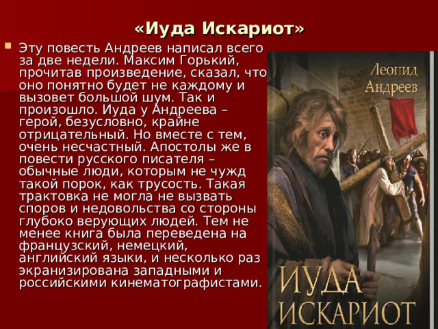 «Иуда Искариот» Эту повесть Андреев написал всего за две недели. Максим Горький, прочитав произведение, сказал, что оно понятно будет не каждому и вызовет большой шум. Так и произошло. Иуда у Андреева – герой, безусловно, крайне отрицательный. Но вместе с тем, очень несчастный. Апостолы же в повести русского писателя – обычные люди, которым не чужд такой порок, как трусость. Такая трактовка не могла не вызвать споров и недовольства со стороны глубоко верующих людей. Тем не менее книга была переведена на французский, немецкий, английский языки, и несколько раз экранизирована западными и российскими кинематографистами. 