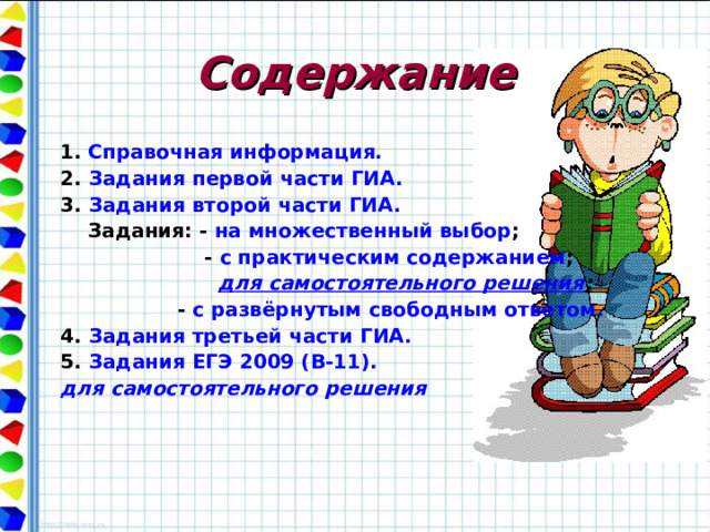 Содержание  1.  Справочная информация. 2. Задания первой части ГИА. 3. Задания второй части ГИА.  Задания: - на множественный выбор ;  - с практическим содержанием ;   для самостоятельного решения ;  - с развёрнутым свободным ответом. 4. Задания третьей части ГИА. 5. Задания ЕГЭ 2009 (В-11).  для самостоятельного решения 