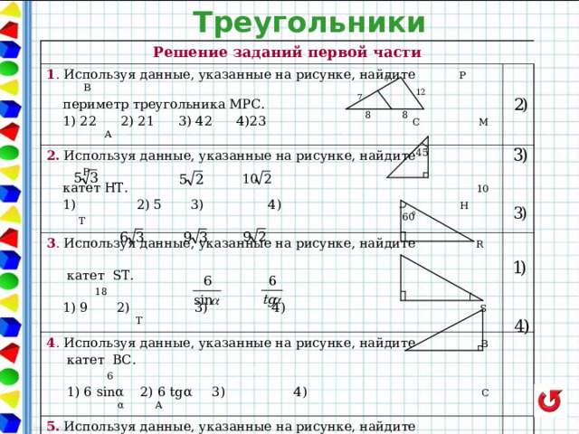 Треугольники Решение заданий первой части 1 . Используя данные, указанные на рисунке, найдите Р В  периметр треугольника МРС. 2. Используя данные, указанные на рисунке, найдите Р  1) 22 2) 21 3) 42 4)23 С М А  катет НТ. 10  1) 2) 5 3) 4) Н  Т 3 . Используя данные, указанные на рисунке, найдите R    катет S Т.  18  1) 9 2) 3) 4) S T 4 . Используя данные, указанные на рисунке, найдите  B   катет BC .  6  1) 6 sin α 2) 6 tg α 3) 4) C α A 5 . Используя данные, указанные на рисунке, найдите  площадь треугольника. 13 5  1) 156 2) 78 3) 60 4) 30 12 