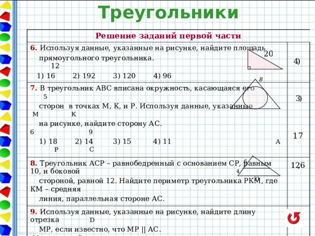 Треугольники Решение заданий первой части 6. Используя данные, указанные на рисунке, найдите площадь 7. В треугольник АВС вписана окружность, касающаяся его 5   прямоугольного треугольника. 12  1) 16 2) 192 3) 120 4) 96 8. Треугольник АСР – равнобедренный с основанием СР, равным 10, и боковой  сторон в точках М, К, и Р. Используя данные, указанные М  К  на рисунке, найдите сторону АС. 6  9  1) 18 2) 14 3) 15 4) 11 А  Р  С 9. Используя данные, указанные на рисунке, найдите длину отрезка  D  стороной, равной 12. Найдите периметр треугольника РКМ, где КМ – средняя  линия, параллельная стороне АС.  МР, если известно, что МР || АС.  М  Р  А С   