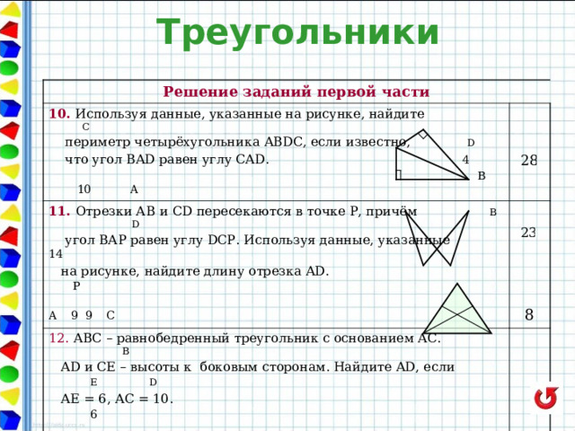 Треугольники Решение заданий первой части 10. Используя данные, указанные на рисунке, найдите  C 11. Отрезки АВ  и CD пересекаются в точке Р, причём В D  периметр четырёхугольника ABDC, если известно,  D  что угол BAD равен углу CAD. 4  B 10 A 12. АВС – равнобедренный треугольник с основанием АС. В  угол ВАР равен углу DCP . Используя данные, указанные  14  на рисунке, найдите длину отрезка AD .  P  A 9 9 C  AD и СЕ – высоты к боковым сторонам. Найдите AD , если Е D   АЕ = 6, АС = 10.  6   A 10 C 