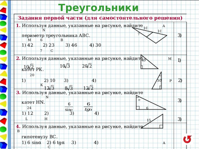 Треугольники Задания первой части (для самостоятельного решения) 1. Используя данные, указанные на рисунке, найдите А   N 2.  Используя данные, указанные на рисунке, найдите М   периметр треугольника АВС.    M 6  B   1) 42 2) 23 3) 46 4) 30  7  C  катет РК. 20  1)    2) 10  3)    4)        Р К 3. Используя данные, указанные на рисунке, найдите  N  катет HN. 24  1) 12  2)  3)    4) L H 4 . Используя данные, указанные на рисунке, найдите  B 5 . Используя данные, указанные на рисунке, найдите  гипотенузу ВС.  1) 6 sin α 2) 6 tg α 3) 4) A C  площадь треугольника.     9  1) 135 2) 67,5 3) 54 4) 108 