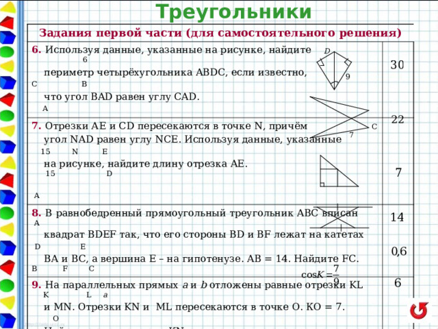 Треугольники Задания первой части (для самостоятельного решения) 6. Используя данные, указанные на рисунке, найдите  6  периметр четырёхугольника ABDC, если известно,  C B   что угол BAD равен углу CAD. A 7. Отрезки А E  и CD пересекаются в точке N , причём  C  угол N А D равен углу NCE . Используя данные, указанные  15  N  E    на рисунке, найдите длину отрезка AE .  15 D  A  8. В  равнобедренный прямоугольный треугольник АВС вписан A 9 . На параллельных прямых a и b отложены равные отрезки KL  K L a  квадрат BDEF так, что его стороны BD и BF лежат на катетах  D E  ВА и ВС, а вершина Е – на гипотенузе. АВ = 14. Найдите FC. B F C 10. Найдите синус угла С треугольника ACD , если известно, что АС = 15, AD = 12.  и MN. Отрезки KN и ML пересекаются в точке О. КО = 7.  O  Найдите длину отрезка KN .  M N b  синус угла D равен 0,75. 11. Найдите сторону LN треугольника KLN , если известно, что ,  KL = 5, KN = 9. 