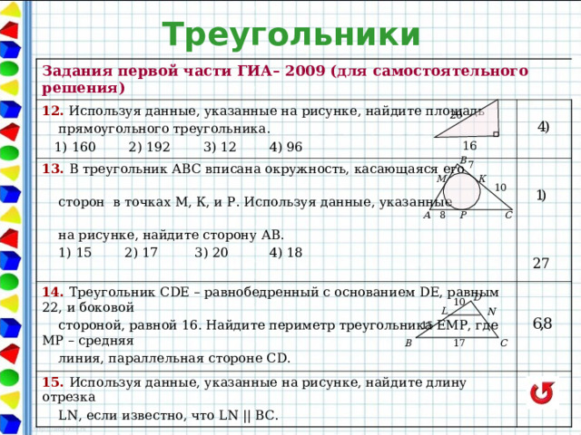 Треугольники Задания первой части ГИА– 2009 (для самостоятельного решения) 12. Используя данные, указанные на рисунке, найдите площадь  прямоугольного треугольника.  1) 160 2) 192 3) 12 4) 96 13. В треугольник АВС вписана окружность, касающаяся его   14. Треугольник С D Е – равнобедренный с основанием DE , равным 22, и боковой  сторон в точках М, К, и Р. Используя данные, указанные    на рисунке, найдите сторону АВ.  1) 15 2) 17 3) 20 4) 18     стороной, равной 16. Найдите периметр треугольника ЕМР, где МР – средняя  линия, параллельная стороне С D. 15. Используя данные, указанные на рисунке, найдите длину отрезка   LN , если известно, что LN  || ВС.   