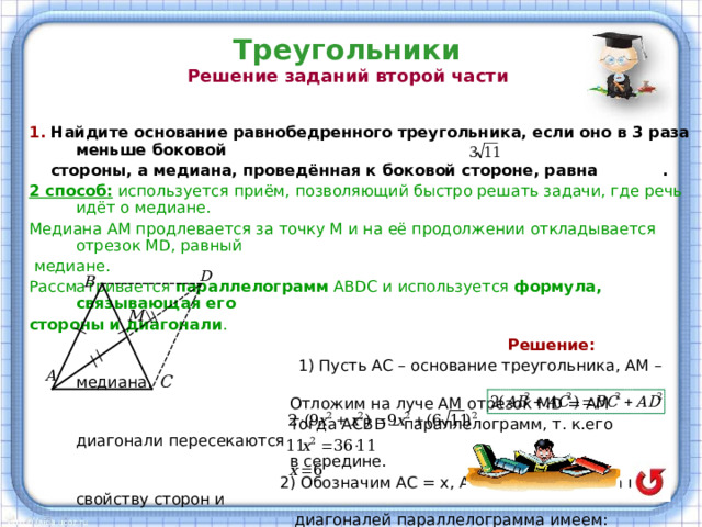 Треугольники  Решение заданий второй части   1. Найдите основание равнобедренного треугольника, если оно в 3 раза меньше боковой  стороны, а медиана, проведённая к боковой стороне, равна . 2 способ: используется приём, позволяющий быстро решать задачи, где речь идёт о медиане. Медиана АМ продлевается за точку М и на её продолжении откладывается отрезок М D , равный  медиане. Рассматривается параллелограмм АВ D С и используется формула, связывающая его стороны и диагонали .  Решение:  1) Пусть АС – основание треугольника, АМ – медиана.  Отложим на луче АМ отрезок М D = АМ  Тогда АСВ D – параллелограмм, т. к.его диагонали пересекаются  в середине.  2) Обозначим АС = х, АВ = ВС = 3х, тогда по свойству сторон и  диагоналей параллелограмма имеем: ,  или  Ответ: 6.  