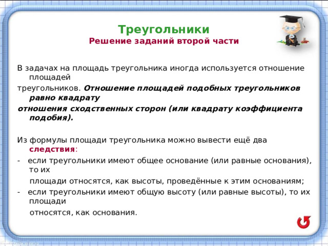 Треугольники  Решение заданий второй части В задачах на площадь треугольника иногда используется отношение площадей треугольников. Отношение площадей подобных треугольников равно квадрату отношения сходственных сторон (или квадрату коэффициента подобия).  Из формулы площади треугольника можно вывести ещё два следствия : - если треугольники имеют общее основание (или равные основания), то их  площади относятся, как высоты, проведённые к этим основаниям; - если треугольники имеют общую высоту (или равные высоты), то их площади  относятся, как основания. 