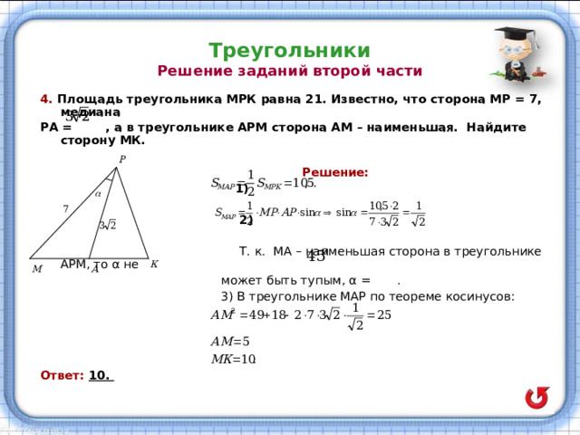 Треугольники  Решение заданий второй части 4. Площадь треугольника МРК равна 21. Известно, что сторона МР = 7, медиана РА = , а в треугольнике АРМ сторона АМ – наименьшая. Найдите сторону МК.   Решение:  1)   2)   Т. к.  МА – наименьшая  сторона в треугольнике АРМ, то α не  может быть тупым, α = .  3) В треугольнике МАР по теореме косинусов: Ответ: 10. 