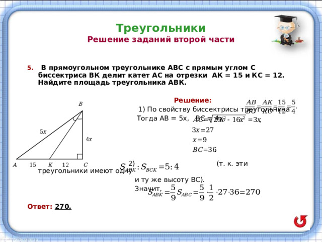 Треугольники  Решение заданий второй части 5 . В прямоугольном треугольнике АВС с прямым углом С биссектриса ВК делит катет АС на отрезки АК = 15 и КС = 12. Найдите площадь треугольника АВК.   Решение:  1) По свойству биссектрисы треугольника  Тогда АВ = 5х, ВС = 4х,  2) (т. к. эти треугольники имеют одну  и ту же высоту ВС).  Значит,  Ответ: 270. 