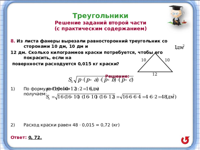 Треугольники  Решение заданий второй части  (с практическим содержанием) 8. Из листа фанеры вырезали равносторонний треугольник со сторонами 10 дм, 10 дм и 12 дм. Сколько килограммов краски потребуется, чтобы его покрасить, если на  поверхности расходуется 0,015 кг краски?   Решение:  По формуле Герона получаем:     Расход краски равен 48 · 0,015 = 0,72 (кг)  Ответ: 0, 72.  