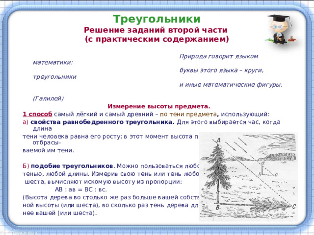 Треугольники  Решение заданий второй части  (с практическим содержанием)  Природа говорит языком математики:  буквы этого языка – круги, треугольники  и иные математические фигуры.  (Галилей)  Измерение высоты предмета. 1 способ  самый лёгкий и самый древний – по тени предмета , использующий: а)  свойства равнобедренного треугольника. Для этого выбирается час, когда длина тени человека равна его росту; в этот момент высота предмета равна длине отбрасы- ваемой им тени. Б) подобие треугольников . Можно пользоваться любой тенью, любой длины. Измерив свою тень или тень любого  шеста, вычисляют искомую высоту из пропорции:  АВ : ав = ВС : вс. (Высота дерева во столько же раз больше вашей собствен- ной высоты (или шеста), во сколько раз тень дерева длин- нее вашей (или шеста). 