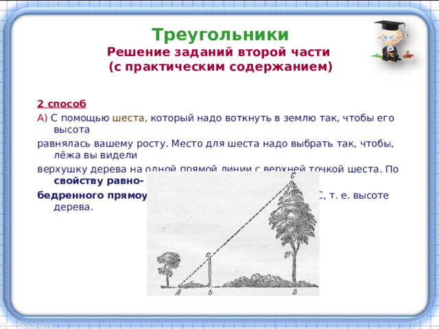 Треугольники  Решение заданий второй части  (с практическим содержанием) 2 способ А) С помощью шеста, который надо воткнуть в землю так, чтобы его высота равнялась вашему росту. Место для шеста надо выбрать так, чтобы, лёжа вы видели верхушку дерева на одной прямой линии с верхней точкой шеста. По свойству равно- бедренного прямоугольного треугольника АВ = ВС, т. е. высоте дерева. 