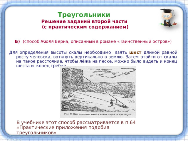 Треугольники  Решение заданий второй части  (с практическим содержанием) Б) (способ Жюля Верна, описанный в романе «Таинственный остров») Для определения высоты скалы необходимо взять  шест  длиной равной росту человека, воткнуть вертикально в землю. Затем отойти от скалы на такое расстояние, чтобы лёжа на песке, можно было видеть и конец шеста и конец гребня. В учебнике этот способ рассматривается в п.64 «Практические приложения подобия треугольников» 