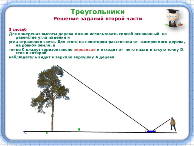 Треугольники  Решение заданий второй части   3 способ  Для измерения высоты дерева можно использовать способ основанный на равенстве угла падения и угла отражения света. Для этого на некотором расстоянии от измеряемого дерева, на ровной земле, в точке С кладут горизонтально зеркальце  и отходят от  него назад в такую точку D , стоя в которой наблюдатель видит в зеркале верхушку А дерева.     А                    В   С  D 