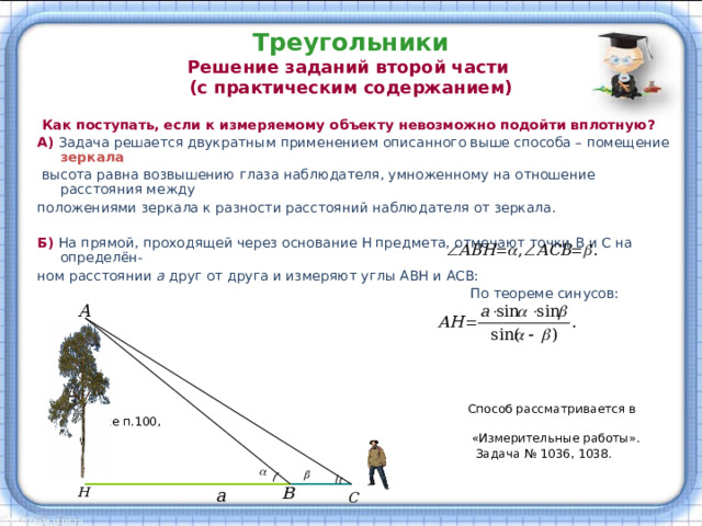 Треугольники  Решение заданий второй части  (с практическим содержанием)  Как поступать, если к измеряемому объекту невозможно подойти вплотную? А)  Задача решается двукратным применением описанного выше способа – помещение зеркала   высота равна возвышению глаза наблюдателя, умноженному на отношение расстояния между положениями зеркала к разности расстояний наблюдателя от зеркала. Б) На прямой, проходящей через основание Н предмета, отмечают точки В и С на определён- ном расстоянии а друг от друга и измеряют углы АВН и АСВ:  По теореме синусов:  Способ рассматривается в учебнике п.100,  «Измерительные работы».  Задача № 1036, 1038. 