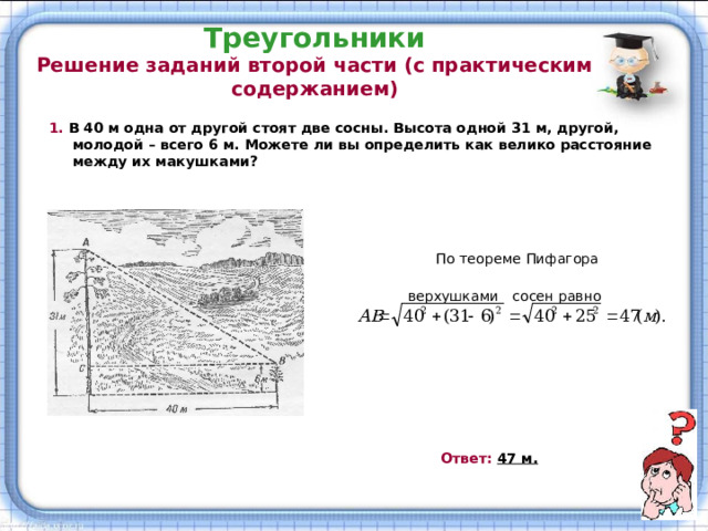 Треугольники  Решение заданий второй части (с практическим содержанием) 1.  В 40 м одна от другой стоят две сосны. Высота одной 31 м, другой, молодой – всего 6 м. Можете ли вы определить как велико расстояние между их макушками?   Решение:   По теореме Пифагора расстояние АВ между  верхушками сосен равно  Ответ: 47 м. 