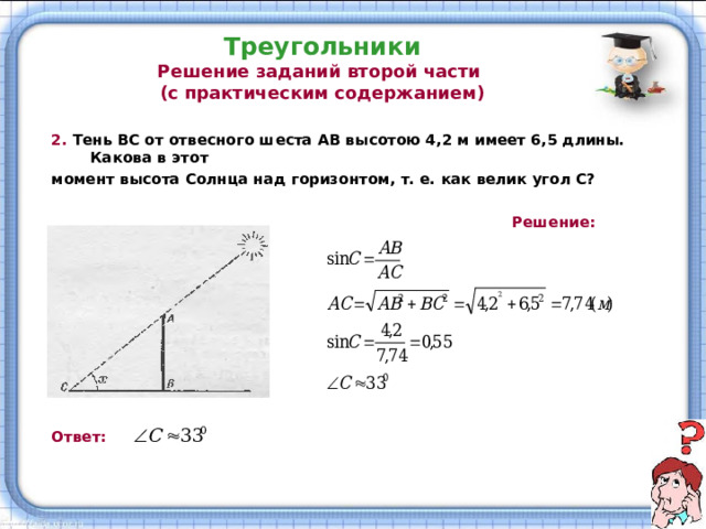 Треугольники  Решение заданий второй части  (с практическим содержанием) 2. Тень ВС от отвесного шеста АВ высотою 4,2 м имеет 6,5 длины. Какова в этот момент высота Солнца над горизонтом, т. е. как велик угол С?   Решение:          Ответ:  