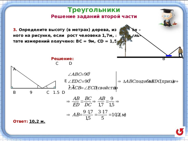 Треугольники  Решение заданий второй части   3. Определите высоту (в метрах) дерева, изображён – ного на рисунке, если рост человека 1,7м, а в резуль- тате измерений получено: ВС = 9м, CD = 1 ,5 м.    Решение:   В С D  A  E  1.7 B 9 C 1.5 D Ответ:  10,2 м. 