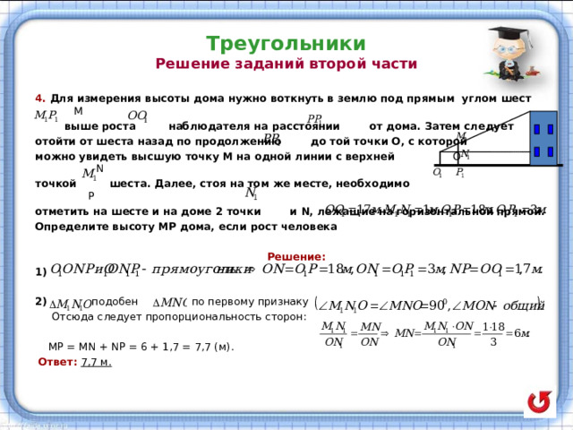 Треугольники  Решение заданий второй части   4. Для измерения высоты дома нужно воткнуть в землю под прямым углом шест М  выше роста наблюдателя на расстоянии от дома. Затем следует отойти от шеста назад по продолжению до той точки О, с которой можно увидеть высшую точку М на одной линии с верхней О   N точкой шеста. Далее, стоя на том же месте, необходимо  P отметить на шесте и на доме 2 точки и N, лежащие на горизонтальной прямой. Определите высоту МР дома, если рост человека   Решение: 1)   подобен по первому признаку  Отсюда следует пропорциональность сторон:  MP  = MN + NP = 6 + 1 , 7 = 7 , 7 ( м).  Ответ: 7,7 м. 