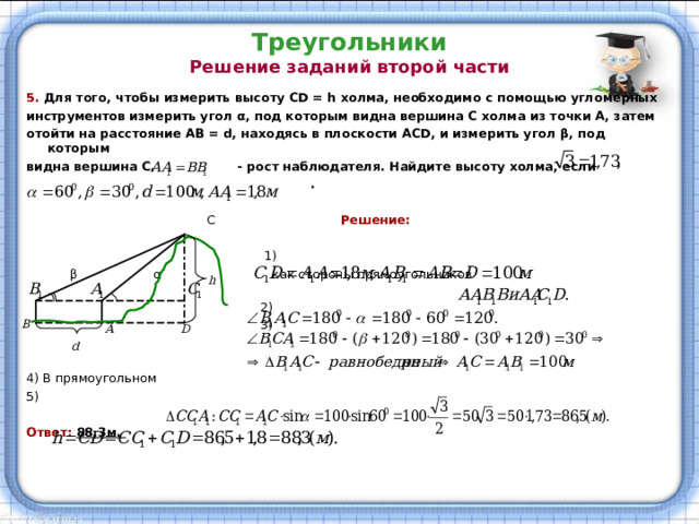 Треугольники  Решение заданий второй части   5. Для того, чтобы измерить высоту CD = h холма, необходимо с помощью угломерных инструментов измерить угол α , под которым видна вершина С холма из точки А, затем отойти на расстояние АВ = d , находясь в плоскости ACD , и измерить угол β , под которым видна вершина С. - рост наблюдателя. Найдите высоту холма, если  .   С  Решение:  1)  β  α  как стороны прямоугольников   2)  3) 4) В прямоугольном 5) Ответ: 88,3м. 