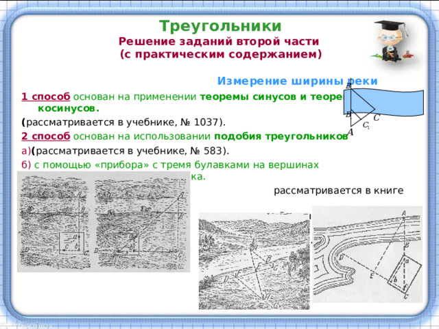 Треугольники  Решение заданий второй части  (с практическим содержанием)  Измерение ширины реки 1 способ основан на применении теоремы синусов и теоремы косинусов. ( рассматривается в учебнике, № 1037). 2 способ основан на использовании подобия треугольников а) ( рассматривается в учебнике, № 583). б) с помощью «прибора» с тремя булавками на вершинах равнобедренного треугольника.  рассматривается в книге Я.И. Перельмана  «Занимательная геометрия»  (гл. 2, «Геометрия у реки») 