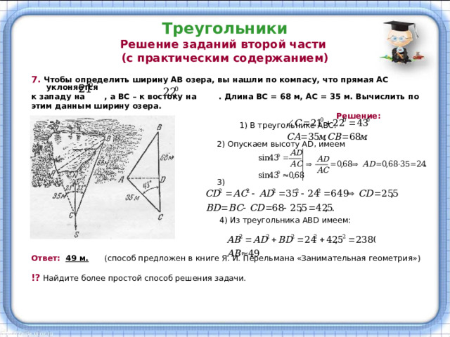 Треугольники  Решение заданий второй части  (с практическим содержанием) 7.  Чтобы определить ширину АВ озера, вы нашли по компасу, что прямая АС уклоняется к западу на , а ВС – к востоку на . Длина ВС = 68 м, АС = 35 м. Вычислить по этим данным ширину озера.  Решение:  1) В треугольнике АВС:  2) Опускаем высоту А D, имеем  3)  4) Из треугольника АВ D имеем:  Ответ:   49 м.   (способ предложен в книге Я. И. Перельмана «Занимательная геометрия») !?  Найдите более простой способ решения задачи. 