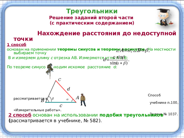 Треугольники  Решение заданий второй части  (с практическим содержанием)  Нахождение расстояния до недоступной точки 1 способ  основан на применении теоремы синусов и теоремы косинусов. На местности выбираем точку  В и измеряем длину с отрезка АВ. Измеряются углы А и В: По теореме синусов находим искомое расстояние d :   Способ рассматривается в  учебнике п.100,  «Измерительные работы».  Задача № 1037. 2 способ основан на использовании подобия треугольников ( рассматривается в учебнике, № 582). 
