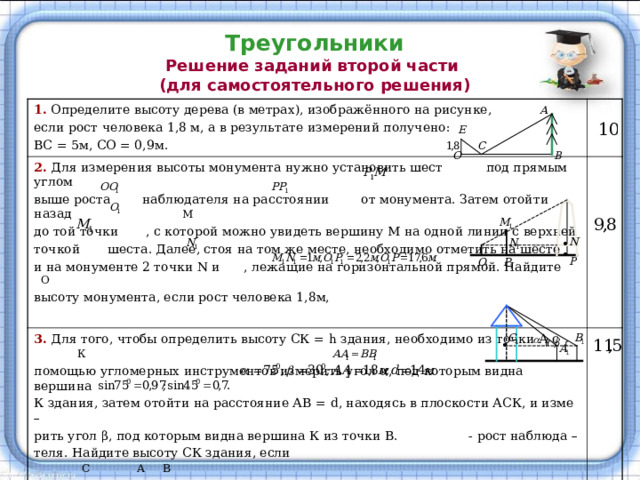 Треугольники  Решение заданий второй части  (для самостоятельного решения) 1. Определите высоту дерева (в метрах), изображённого на рисунке, если рост  человека 1,8 м, а в результате измерений получено: ВС = 5м, СО = 0,9м. 2. Для измерения высоты монумента нужно установить шест под прямым углом   выше роста наблюдателя на расстоянии от монумента. Затем отойти назад М до той точки , с которой можно увидеть вершину М на одной линии с верхней точкой шеста. Далее, стоя на том же месте, необходимо отметить на шесте и на монументе 2 точки N и , лежащие на горизонтальной прямой. Найдите О высоту монумента, если рост человека 1,8м,    3. Для того, чтобы определить высоту СК = h здания,  необходимо из точки А с К помощью угломерных инструментов измерить угол α , под которым видна вершина К здания, затем отойти на расстояние АВ = d , находясь в плоскости АСК, и изме – рить угол β , под которым видна вершина К из точки В. - рост наблюда – теля. Найдите высоту СК здания, если С А В Указание:      