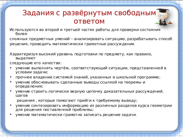 Задания с развёрнутым свободным ответом Используются во второй и третьей частях работы для проверки состояния более сложных предметных умений – анализировать ситуацию, разрабатывать способ решения, проводить математически грамотные рассуждения. Характеризуя высокий уровень подготовки по предмету, как правило, выделяют следующие его качества: умение выполнять чертёж, соответствующий ситуации, представленной в условии задачи; прочное владение системой знаний, указанных в школьной программе; умение обосновывать сделанные выводы ссылкой на теоремы и определения; умение строить логически верную цепочку доказательных рассуждений, шагов  решения , которые помогают прийти к требуемому выводу; умение синтезировать информацию из различных разделов курса геометрии для решения поставленной проблемы; умение математически грамотно записать решение задачи. 