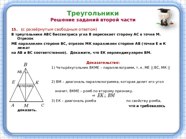 Треугольники  Решение заданий второй части 15. ( с развёрнутым свободным ответом) В треугольнике АВС биссектриса угла В пересекает сторону АС в точке М. Отрезок МЕ параллелен стороне ВС, отрезок МК параллелен стороне АВ (точки Е и К лежат на АВ и ВС соответственно). Докажите, что ЕК перпендикулярен ВМ.   Доказательство:  1) Четырёхугольник ВКМЕ – параллелограмм, т. к. МЕ  || ВС, МК || АВ.  2) ВМ – диагональ параллелограмма, которая делит его угол пополам,  значит, ВКМЕ – ромб по второму признаку.  3) ЕК – диагональ ромба по свойству ромба,  что и требовалось доказать. 
