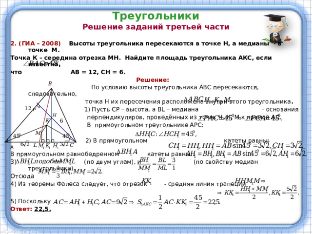 Треугольники  Решение заданий третьей части 2. (ГИА – 2008) Высоты треугольника пересекаются в точке Н, а медианы - в точке М. Точка К – середина отрезка МН. Найдите площадь треугольника АКС, если известно, что АВ = 12, СН = 6.  Решение:  По условию высоты треугольника АВС пересекаются, следовательно,  точка Н их пересечения расположена внутри этого треугольника .  Р 1) Пусть СР – высота, а BL – медиана - основания  перпендикуляров, проведённых из точек Н, К, М к прямой АС.  В прямоугольном треугольнике АРС:  2) В прямоугольном катеты равны: А В прямоугольном равнобедренном катеты равны:  (по двум углам), и (по свойству медиан треугольника). Отсюда 4) Из теоремы Фалеса следует, что отрезок - средняя линия трапеции 5) Поскольку Ответ: 22,5.  